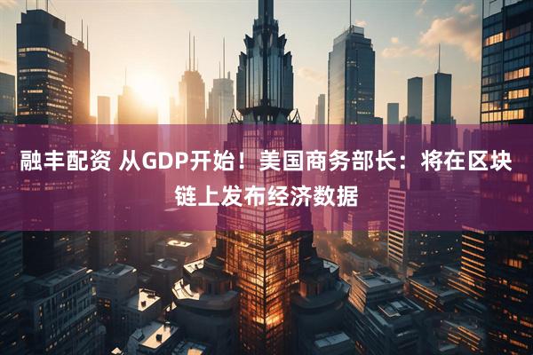 融丰配资 从GDP开始！美国商务部长：将在区块链上发布经济数据