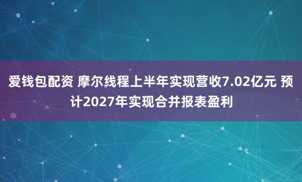 爱钱包配资 摩尔线程上半年实现营收7.02亿元 预计2027年实现合并报表盈利
