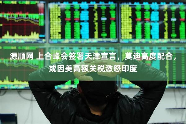 源顺网 上合峰会签署天津宣言，莫迪高度配合，或因美高额关税激怒印度