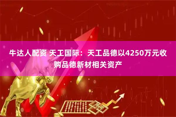 牛达人配资 天工国际：天工品德以4250万元收购品德新材相关资产