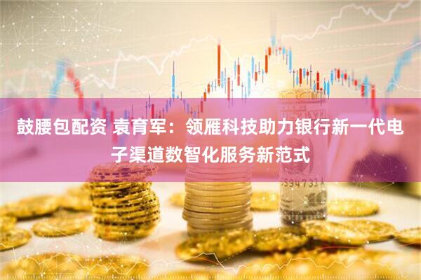 鼓腰包配资 袁育军：领雁科技助力银行新一代电子渠道数智化服务新范式