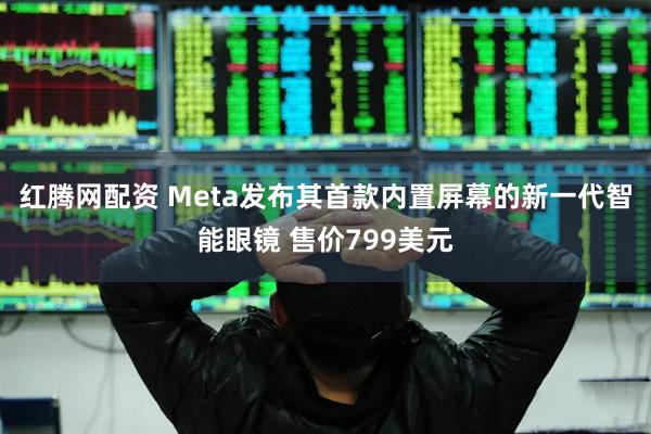 红腾网配资 Meta发布其首款内置屏幕的新一代智能眼镜 售价799美元