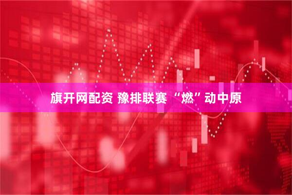 旗开网配资 豫排联赛&#32;“燃”动中原