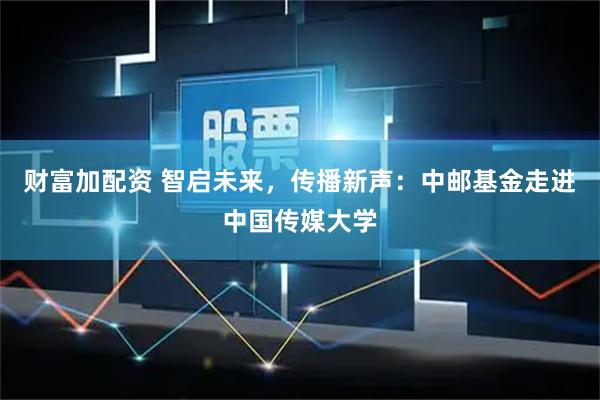 财富加配资 智启未来，传播新声：中邮基金走进中国传媒大学