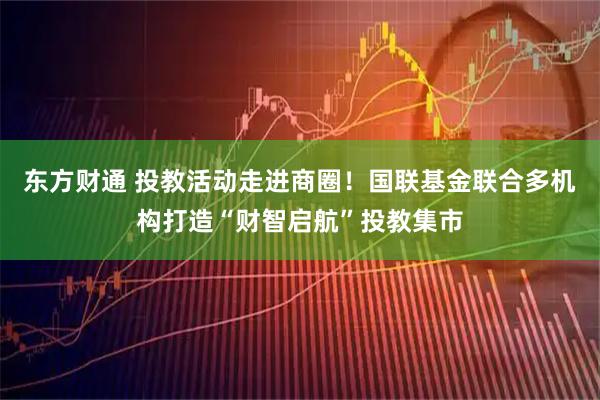 东方财通 投教活动走进商圈！国联基金联合多机构打造“财智启航”投教集市