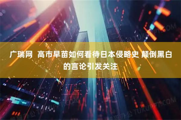 广瑞网  高市早苗如何看待日本侵略史 颠倒黑白的言论引发关注