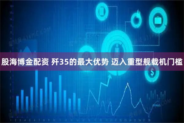 股海博金配资 歼35的最大优势 迈入重型舰载机门槛