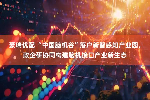 豪瑞优配 “中国脑机谷”落户新智感知产业园，政企研协同构建脑机接口产业新生态
